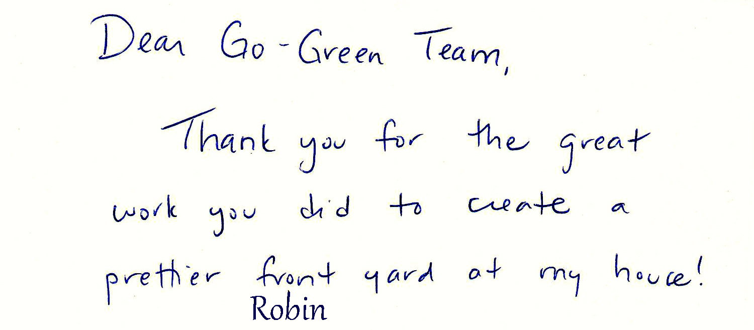 Dear Go-Green Team, Thank you for the great work you did to create a prettier front yard at my house! Robin